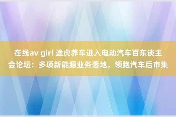在线av girl 途虎养车进入电动汽车百东谈主会论坛：多项新能源业务落地，领跑汽车后市集