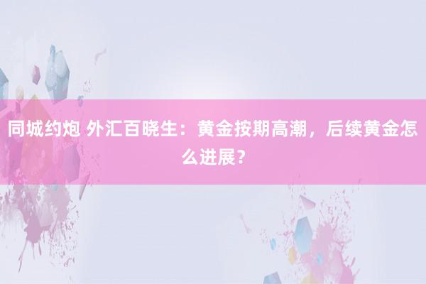 同城约炮 外汇百晓生：黄金按期高潮，后续黄金怎么进展？