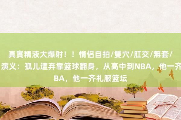 真實精液大爆射！！情侶自拍/雙穴/肛交/無套/大量噴精 演义：孤儿遭弃靠篮球翻身，从高中到NBA，他一齐礼服篮坛