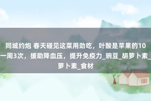 同城约炮 春天碰见这菜用劲吃，叶酸是苹果的10倍，一周3次，援助降血压，提升免疫力_豌豆_胡萝卜素_食材