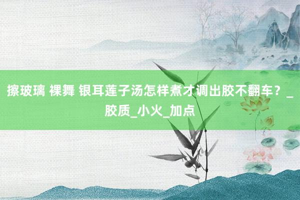 擦玻璃 裸舞 银耳莲子汤怎样煮才调出胶不翻车？_胶质_小火_加点