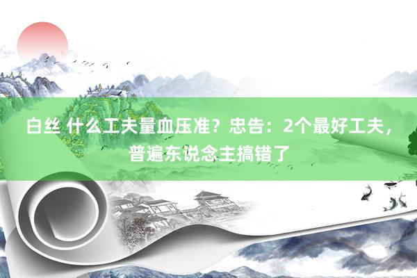 白丝 什么工夫量血压准？忠告：2个最好工夫，普遍东说念主搞错了