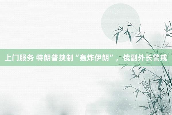 上门服务 特朗普挟制“轰炸伊朗”，俄副外长警戒