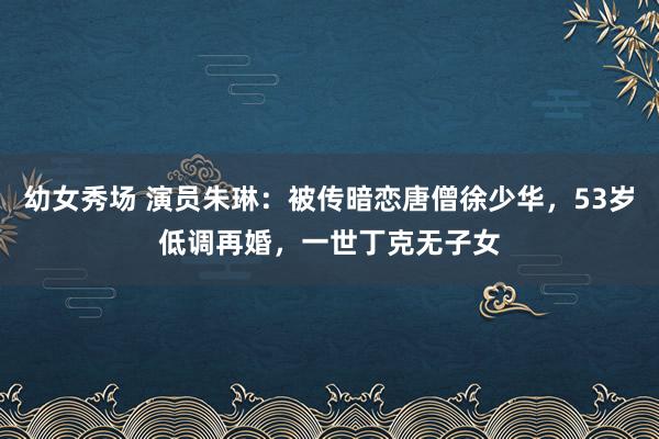幼女秀场 演员朱琳：被传暗恋唐僧徐少华，53岁低调再婚，一世丁克无子女