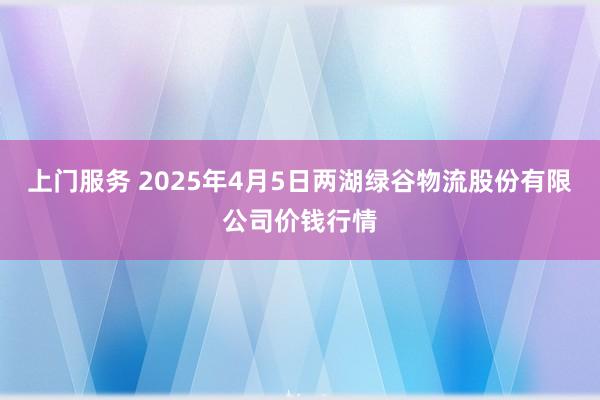 上门服务 2025年4月5日两湖绿谷物流股份有限公司价钱行情