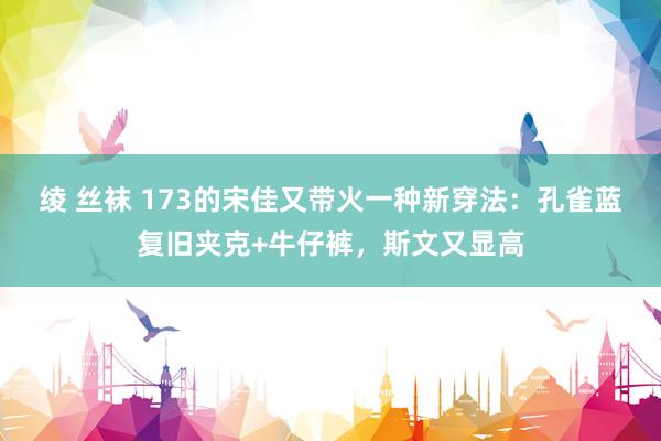 绫 丝袜 173的宋佳又带火一种新穿法：孔雀蓝复旧夹克+牛仔裤，斯文又显高