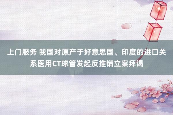 上门服务 我国对原产于好意思国、印度的进口关系医用CT球管发起反推销立案拜谒