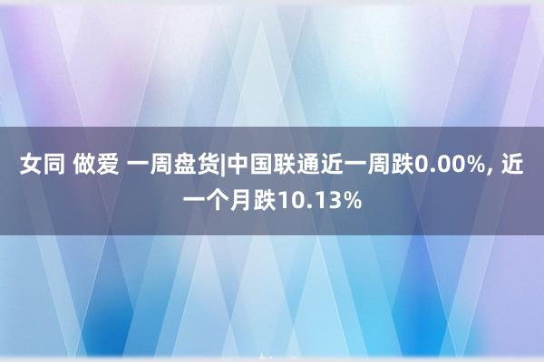 女同 做爱 一周盘货|中国联通近一周跌0.00%, 近一个月跌10.13%