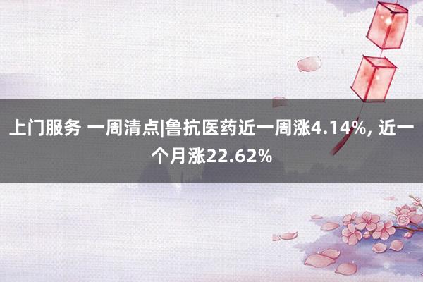 上门服务 一周清点|鲁抗医药近一周涨4.14%， 近一个月涨22.62%