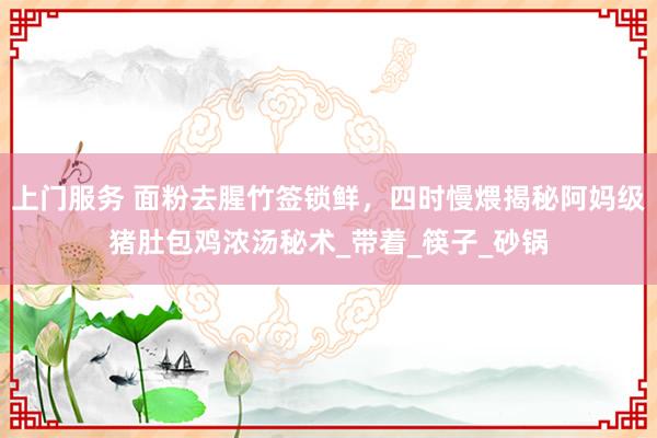 上门服务 面粉去腥竹签锁鲜，四时慢煨揭秘阿妈级猪肚包鸡浓汤秘术_带着_筷子_砂锅