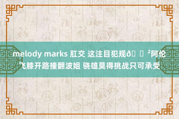 melody marks 肛交 这注目犯规😲阿伦飞膝开路撞翻波姐 骁雄莫得挑战只可承受