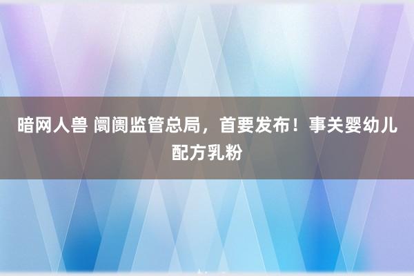 暗网人兽 阛阓监管总局，首要发布！事关婴幼儿配方乳粉