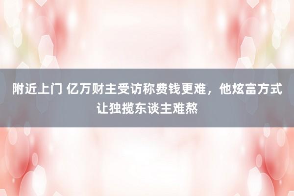 附近上门 亿万财主受访称费钱更难，他炫富方式让独揽东谈主难熬