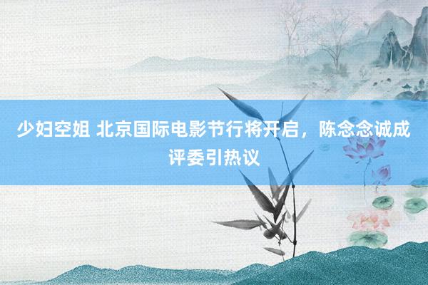 少妇空姐 北京国际电影节行将开启，陈念念诚成评委引热议