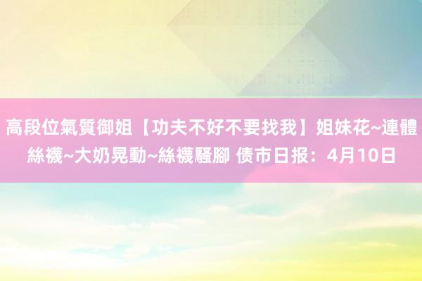 高段位氣質御姐【功夫不好不要找我】姐妹花~連體絲襪~大奶晃動~絲襪騷腳 债市日报：4月10日