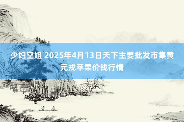 少妇空姐 2025年4月13日天下主要批发市集黄元戎苹果价钱行情