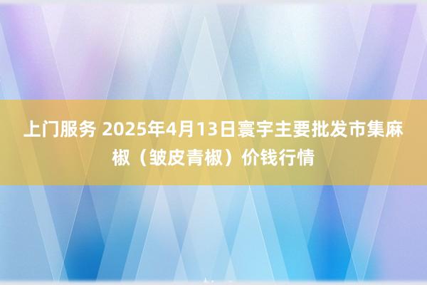 上门服务 2025年4月13日寰宇主要批发市集麻椒（皱皮青椒）价钱行情