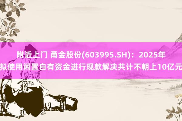 附近上门 甬金股份(603995.SH)：2025年拟使用闲置自有资金进行现款解决共计不朝上10亿元