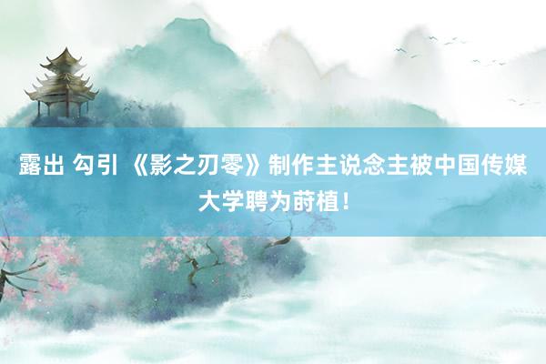 露出 勾引 《影之刃零》制作主说念主被中国传媒大学聘为莳植！