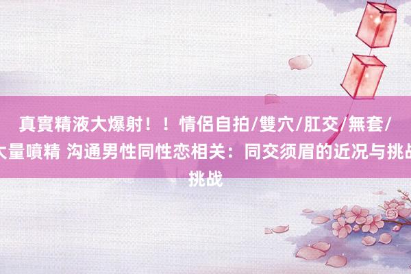 真實精液大爆射！！情侶自拍/雙穴/肛交/無套/大量噴精 沟通男性同性恋相关：同交须眉的近况与挑战