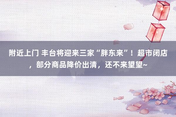 附近上门 丰台将迎来三家“胖东来”！超市闭店，部分商品降价出清，还不来望望~