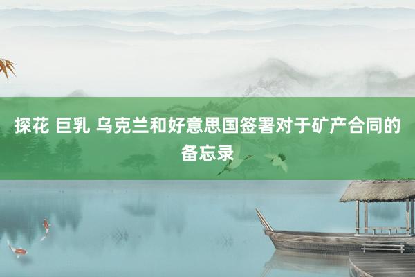 探花 巨乳 乌克兰和好意思国签署对于矿产合同的备忘录
