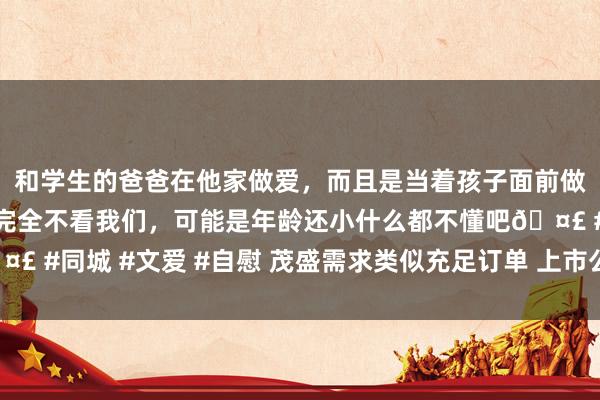 和学生的爸爸在他家做爱，而且是当着孩子面前做爱，太刺激了，孩子完全不看我们，可能是年龄还小什么都不懂吧🤣 #同城 #文爱 #自慰 茂盛需求类似充足订单 上市公司纷繁预喜一季报