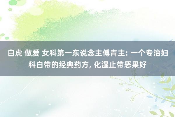 白虎 做爱 女科第一东说念主傅青主: 一个专治妇科白带的经典药方, 化湿止带恶果好
