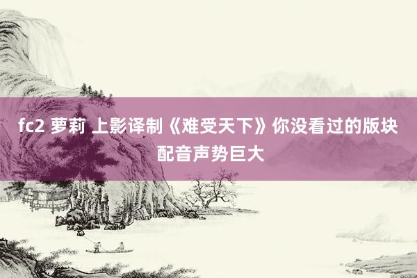 fc2 萝莉 上影译制《难受天下》你没看过的版块 配音声势巨大